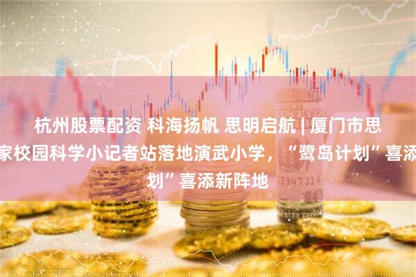 杭州股票配资 科海扬帆 思明启航 | 厦门市思明区首家校园科学小记者站落地演武小学，“鹭岛计划”喜添新阵地