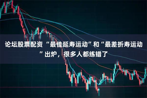 论坛股票配资 “最佳延寿运动”和“最差折寿运动”出炉，很多人都练错了