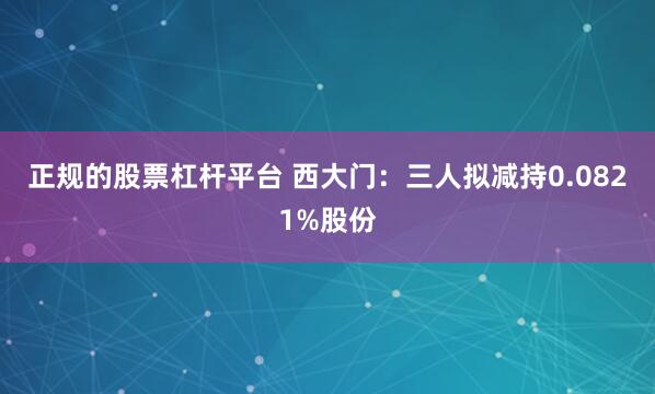 正规的股票杠杆平台 西大门：三人拟减持0.0821%股份