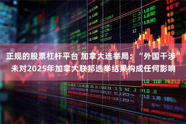 正规的股票杠杆平台 加拿大选举局：“外国干涉”未对2025年加拿大联邦选举结果构成任何影响