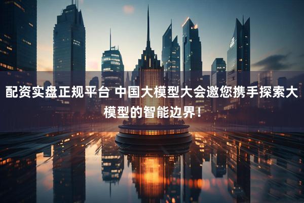 配资实盘正规平台 中国大模型大会邀您携手探索大模型的智能边界！