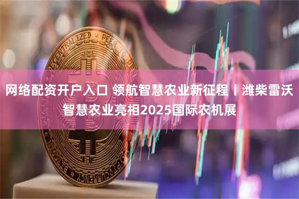 网络配资开户入口 领航智慧农业新征程丨潍柴雷沃智慧农业亮相2025国际农机展