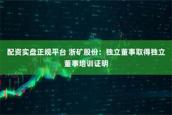 配资实盘正规平台 浙矿股份：独立董事取得独立董事培训证明