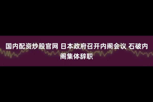 国内配资炒股官网 日本政府召开内阁会议 石破内阁集体辞职