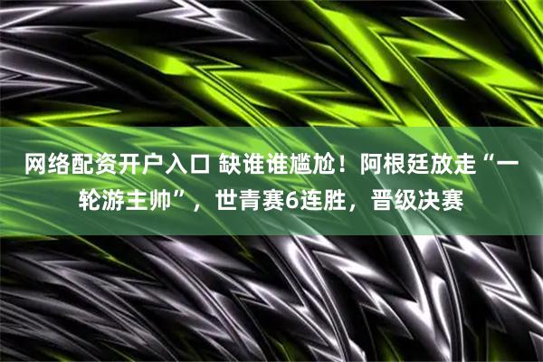 网络配资开户入口 缺谁谁尴尬！阿根廷放走“一轮游主帅”，世青赛6连胜，晋级决赛