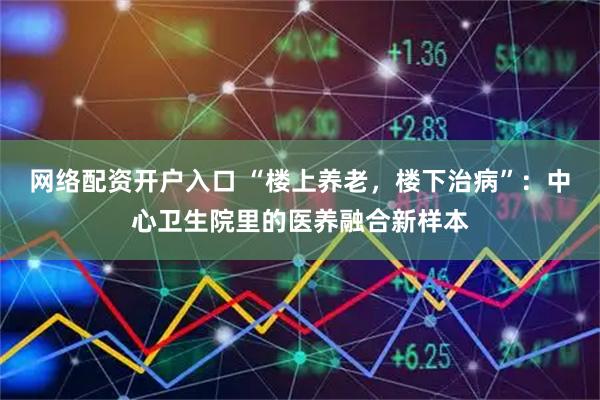 网络配资开户入口 “楼上养老，楼下治病”：中心卫生院里的医养融合新样本