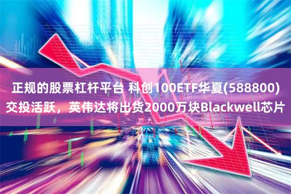 正规的股票杠杆平台 科创100ETF华夏(588800)交投活跃，英伟达将出货2000万块Blackwell芯片