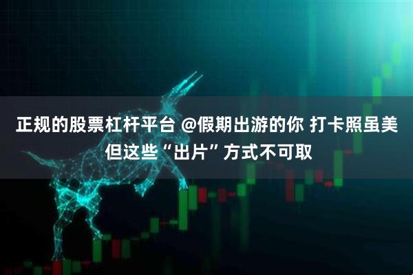 正规的股票杠杆平台 @假期出游的你 打卡照虽美 但这些“出片”方式不可取