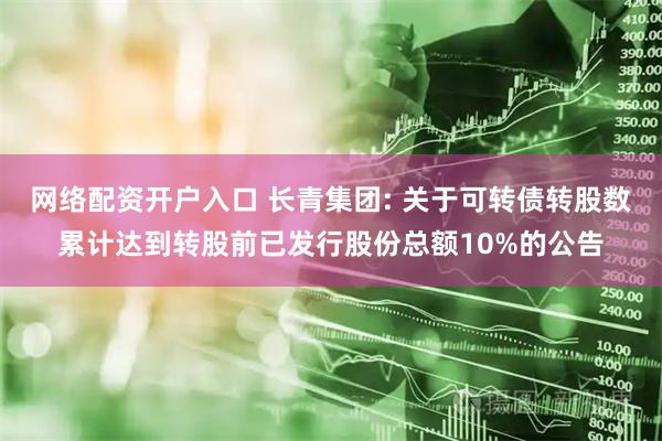 网络配资开户入口 长青集团: 关于可转债转股数累计达到转股前已发行股份总额10%的公告