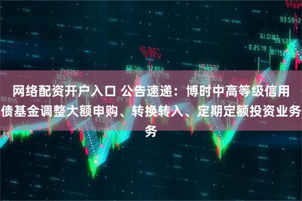 网络配资开户入口 公告速递：博时中高等级信用债基金调整大额申购、转换转入、定期定额投资业务