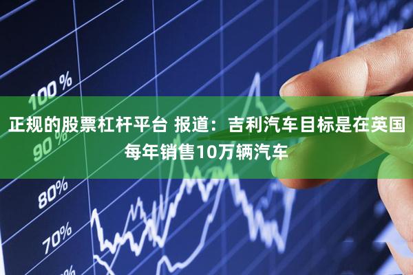正规的股票杠杆平台 报道：吉利汽车目标是在英国每年销售10万辆汽车