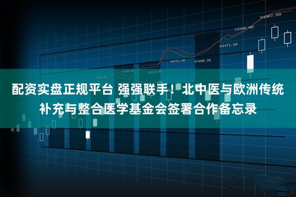 配资实盘正规平台 强强联手！北中医与欧洲传统补充与整合医学基金会签署合作备忘录