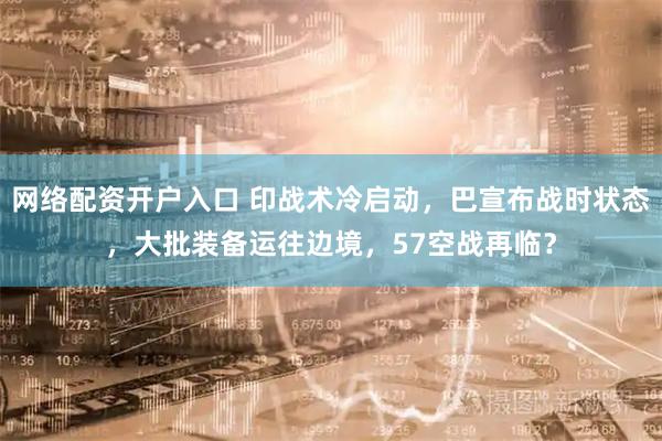 网络配资开户入口 印战术冷启动，巴宣布战时状态，大批装备运往边境，57空战再临？