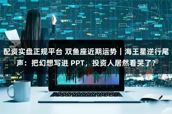 配资实盘正规平台 双鱼座近期运势｜海王星逆行尾声：把幻想写进 PPT，投资人居然看哭了？