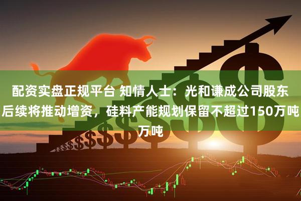 配资实盘正规平台 知情人士：光和谦成公司股东后续将推动增资，硅料产能规划保留不超过150万吨