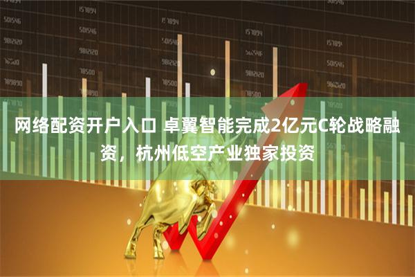 网络配资开户入口 卓翼智能完成2亿元C轮战略融资，杭州低空产业独家投资