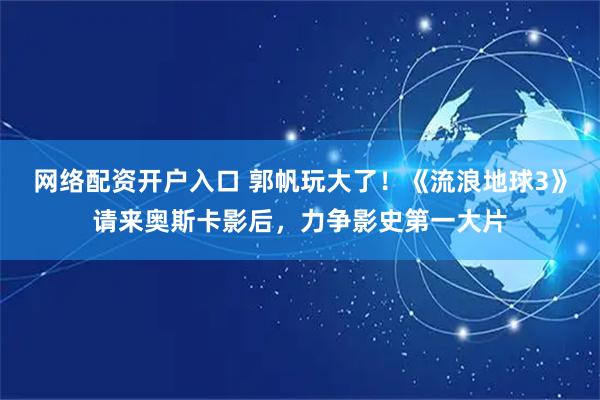 网络配资开户入口 郭帆玩大了！《流浪地球3》请来奥斯卡影后，力争影史第一大片