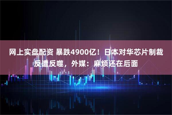 网上实盘配资 暴跌4900亿！日本对华芯片制裁反遭反噬，外媒：麻烦还在后面