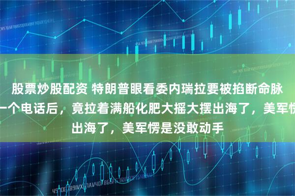 股票炒股配资 特朗普眼看委内瑞拉要被掐断命脉，谁知人家一个电话后，竟拉着满船化肥大摇大摆出海了，美军愣是没敢动手