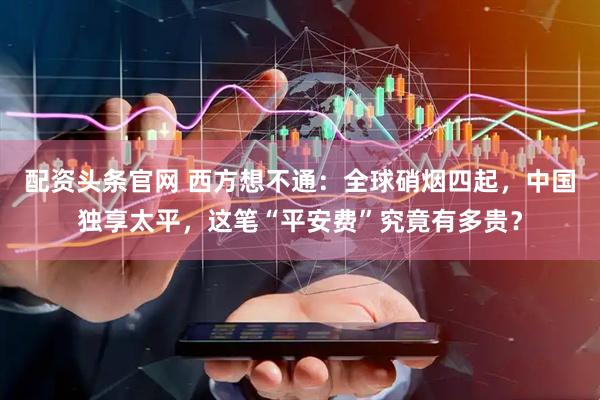 配资头条官网 西方想不通：全球硝烟四起，中国独享太平，这笔“平安费”究竟有多贵？