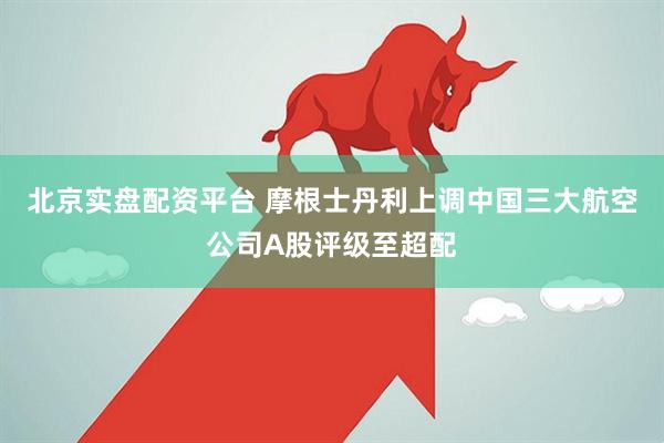 北京实盘配资平台 摩根士丹利上调中国三大航空公司A股评级至超配
