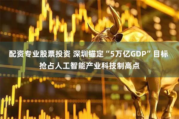 配资专业股票投资 深圳锚定“5万亿GDP”目标 抢占人工智能产业科技制高点