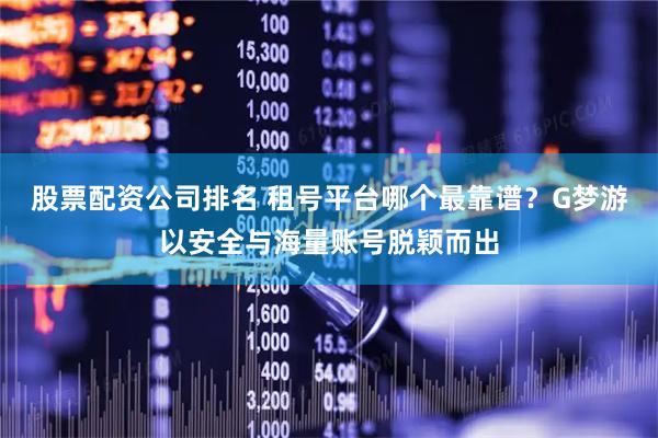 股票配资公司排名 租号平台哪个最靠谱？G梦游以安全与海量账号脱颖而出
