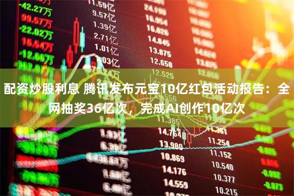 配资炒股利息 腾讯发布元宝10亿红包活动报告：全网抽奖36亿次，完成AI创作10亿次
