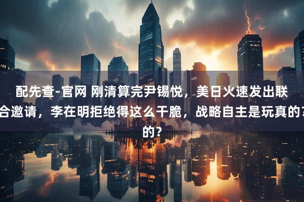 配先查-官网 刚清算完尹锡悦，美日火速发出联合邀请，李在明拒绝得这么干脆，战略自主是玩真的？