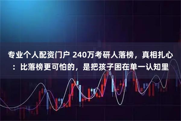 专业个人配资门户 240万考研人落榜，真相扎心：比落榜更可怕的，是把孩子困在单一认知里