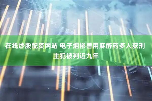 在线炒股配资网站 电子烟掺兽用麻醉药多人获刑 主犯被判近九年