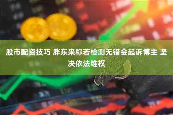 股市配资技巧 胖东来称若检测无错会起诉博主 坚决依法维权