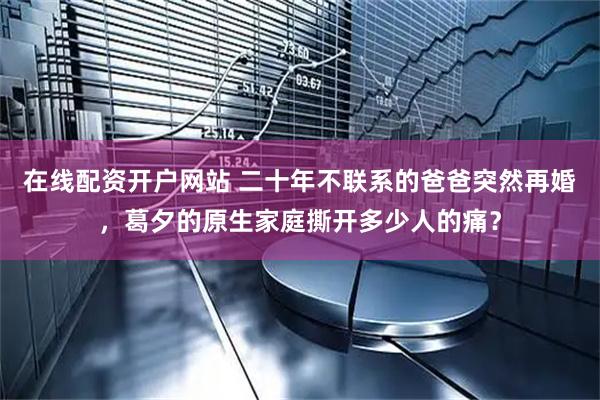 在线配资开户网站 二十年不联系的爸爸突然再婚，葛夕的原生家庭撕开多少人的痛？