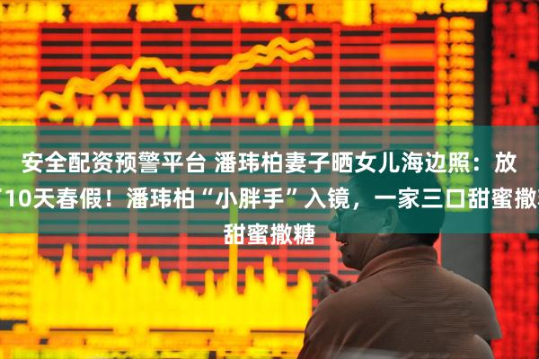 安全配资预警平台 潘玮柏妻子晒女儿海边照:放了10天春假!潘玮柏“小胖手”入镜,一家三口甜蜜撒糖