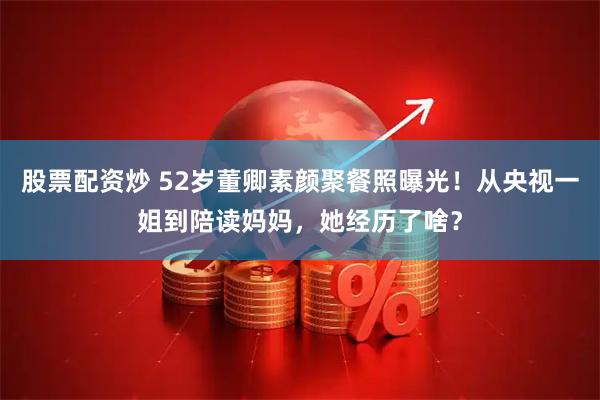 股票配资炒 52岁董卿素颜聚餐照曝光！从央视一姐到陪读妈妈，她经历了啥？