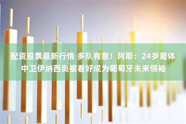 配资股票最新行情 多队有意！阿斯：24岁葡体中卫伊纳西奥被看好成为葡萄牙未来领袖