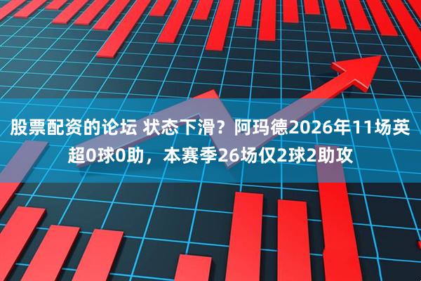 股票配资的论坛 状态下滑？阿玛德2026年11场英超0球0助，本赛季26场仅2球2助攻