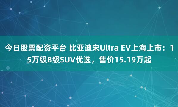 今日股票配资平台 比亚迪宋Ultra EV上海上市：15万级B级SUV优选，售价15.19万起