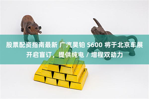 股票配资指南最新 广汽昊铂 S600 将于北京车展开启盲订，提供纯电 / 增程双动力