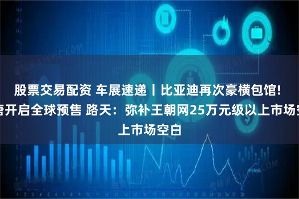 股票交易配资 车展速递丨比亚迪再次豪横包馆! 大唐开启全球预售 路天：弥补王朝网25万元级以上市场空白