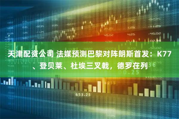 天津配资公司 法媒预测巴黎对阵朗斯首发：K77、登贝莱、杜埃三叉戟，德罗在列