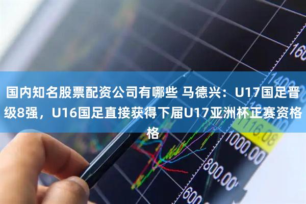 国内知名股票配资公司有哪些 马德兴：U17国足晋级8强，U16国足直接获得下届U17亚洲杯正赛资格