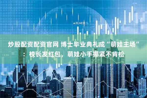 炒股配资配资官网 博士毕业典礼成“萌娃主场”：校长发红包，萌娃小手攥紧不肯松