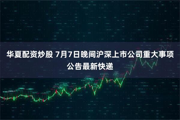 华夏配资炒股 7月7日晚间沪深上市公司重大事项公告最新快递