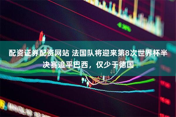 配资证券配资网站 法国队将迎来第8次世界杯半决赛追平巴西，仅少于德国