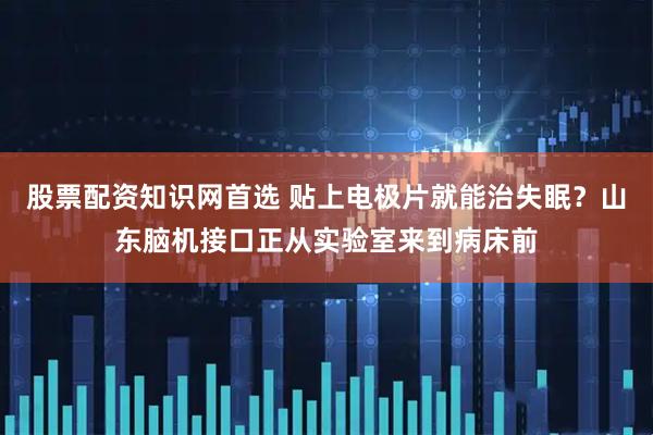股票配资知识网首选 贴上电极片就能治失眠？山东脑机接口正从实验室来到病床前