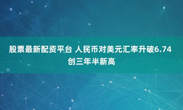股票最新配资平台 人民币对美元汇率升破6.74 创三年半新高