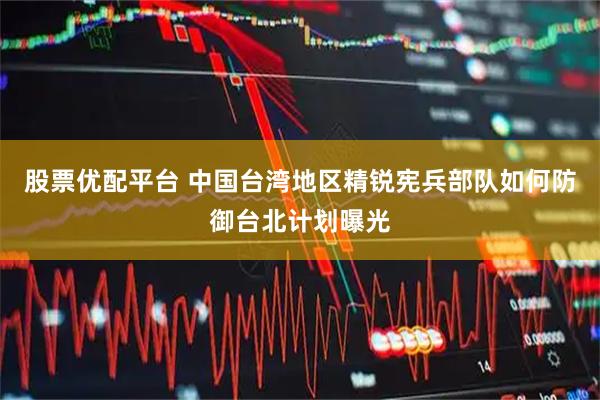 股票优配平台 中国台湾地区精锐宪兵部队如何防御台北计划曝光