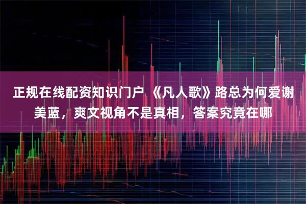 正规在线配资知识门户 《凡人歌》路总为何爱谢美蓝，爽文视角不是真相，答案究竟在哪