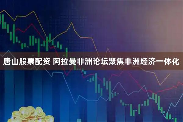 唐山股票配资 阿拉曼非洲论坛聚焦非洲经济一体化